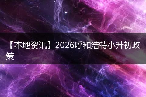 【本地资讯】2026呼和浩特小升初政策