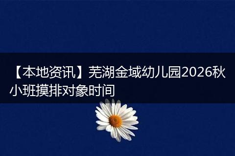 【本地资讯】芜湖金域幼儿园2026秋小班摸排对象时间