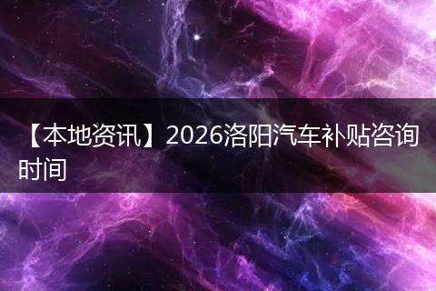 【本地资讯】2026洛阳汽车补贴咨询时间