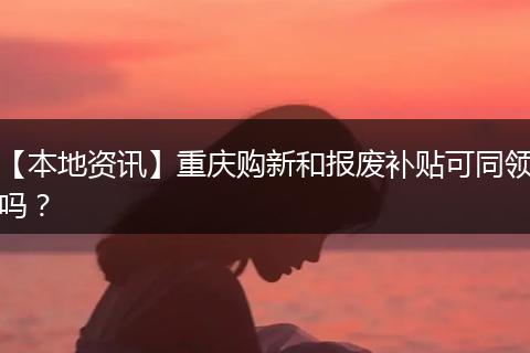 【本地资讯】重庆购新和报废补贴可同领吗？