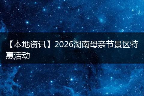 【本地资讯】2026湖南母亲节景区特惠活动