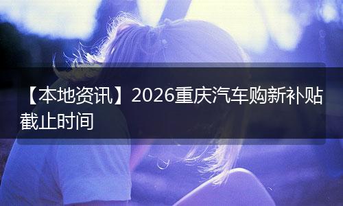 【本地资讯】2026重庆汽车购新补贴截止时间