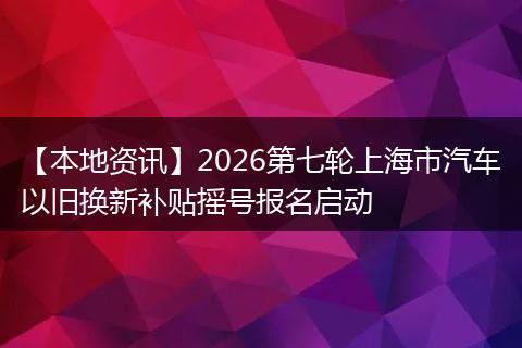 【本地资讯】2026第七轮上海市汽车以旧换新补贴摇号报名启动