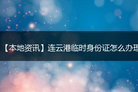 【本地资讯】连云港临时身份证怎么办理