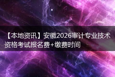 【本地资讯】安徽2026审计专业技术资格考试报名费+缴费时间