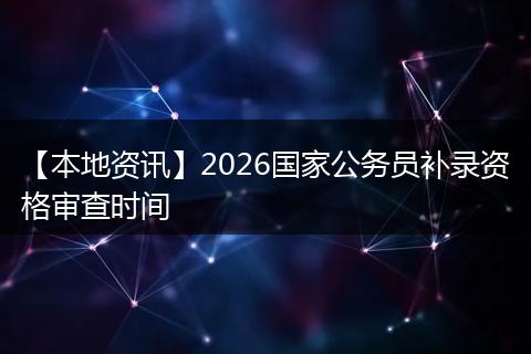 【本地资讯】2026国家公务员补录资格审查时间