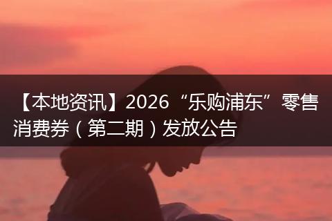 【本地资讯】2026“乐购浦东”零售消费券（第二期）发放公告