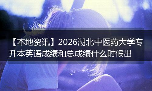 【本地资讯】2026湖北中医药大学专升本英语成绩和总成绩什么时候出