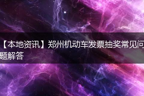 【本地资讯】郑州机动车发票抽奖常见问题解答