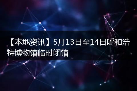 【本地资讯】5月13日至14日呼和浩特博物馆临时闭馆