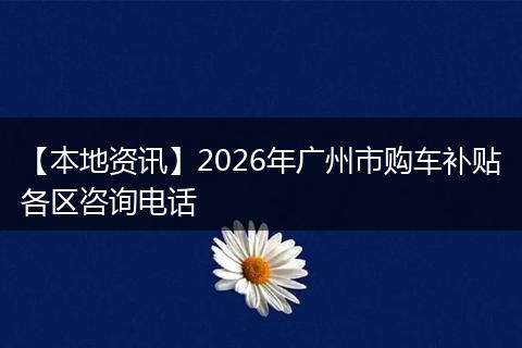【本地资讯】2026年广州市购车补贴各区咨询电话