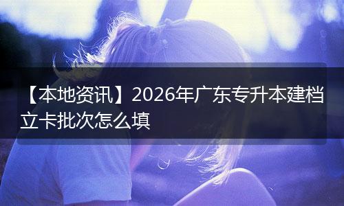 【本地资讯】2026年广东专升本建档立卡批次怎么填