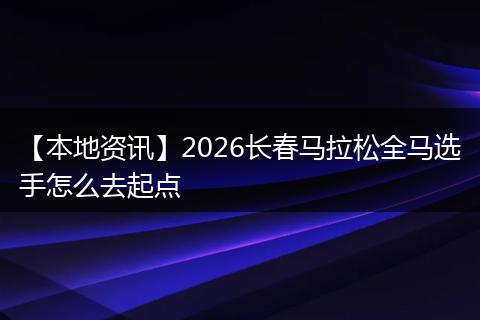 【本地资讯】2026长春马拉松全马选手怎么去起点
