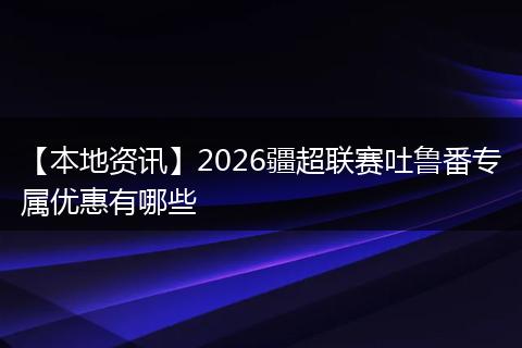【本地资讯】2026疆超联赛吐鲁番专属优惠有哪些