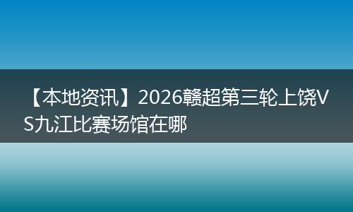 【本地资讯】2026赣超第三轮上饶VS九江比赛场馆在哪
