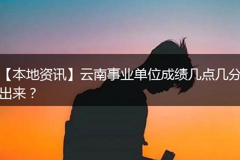 【本地资讯】云南事业单位成绩几点几分出来？