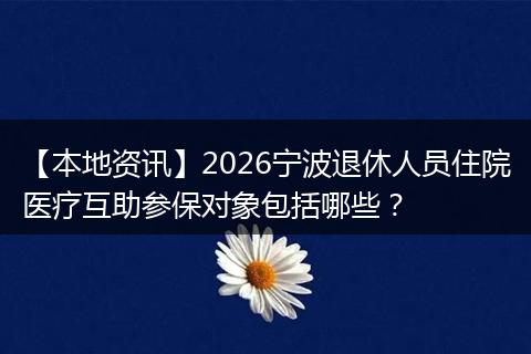 【本地资讯】2026宁波退休人员住院医疗互助参保对象包括哪些?