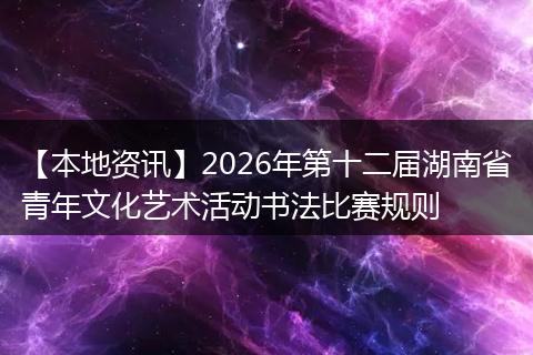 【本地资讯】2026年第十二届湖南省青年文化艺术活动书法比赛规则