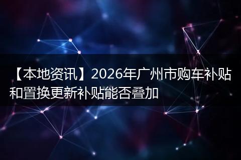【本地资讯】2026年广州市购车补贴和置换更新补贴能否叠加