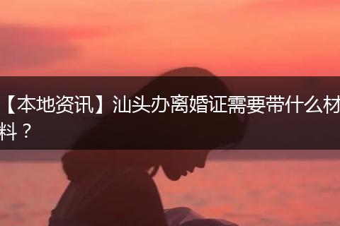 【本地资讯】汕头办离婚证需要带什么材料?