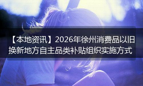 【本地资讯】2026年徐州消费品以旧换新地方自主品类补贴组织实施方式