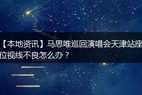 【本地资讯】马思唯巡回演唱会天津站座位视线不良怎么办?