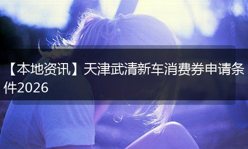 【本地资讯】天津武清新车消费券申请条件2026