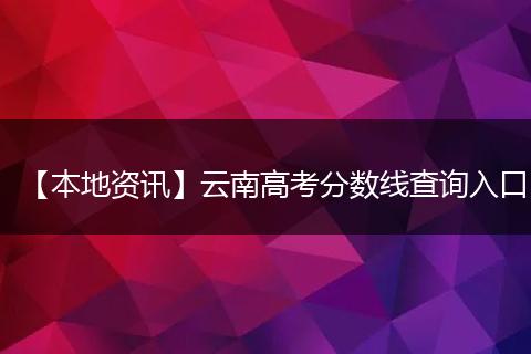 【本地资讯】云南高考分数线查询入口