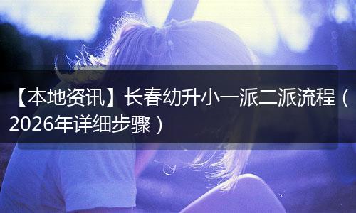 【本地资讯】长春幼升小一派二派流程(2026年详细步骤)