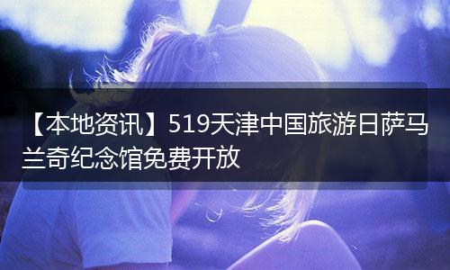 【本地资讯】519天津中国旅游日萨马兰奇纪念馆免费开放