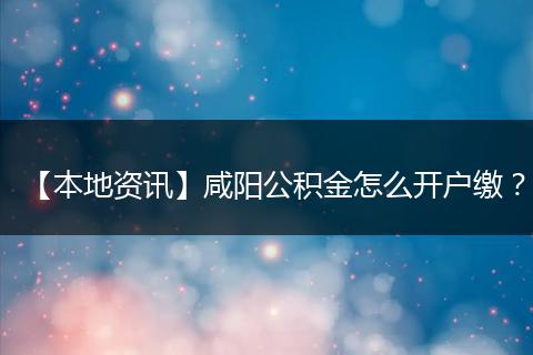 【本地资讯】咸阳公积金怎么开户缴?