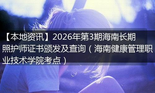 【本地资讯】2026年第3期海南长期照护师证书颁发及查询(海南健康管理职业技术学院考点)