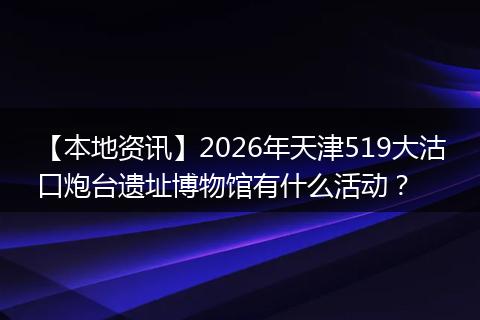 【本地资讯】2026年天津519大沽口炮台遗址博物馆有什么活动?