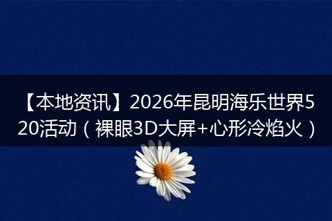 【本地资讯】2026年昆明海乐世界520活动(裸眼3D大屏+心形冷焰火)
