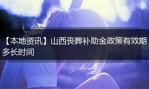 【本地资讯】山西丧葬补助金政策有效期多长时间