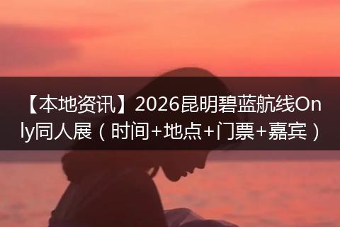 【本地资讯】2026昆明碧蓝航线Only同人展(时间+地点+门票+嘉宾)