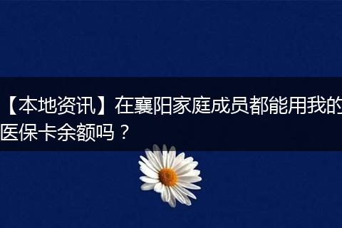 【本地资讯】在襄阳家庭成员都能用我的医保卡余额吗?