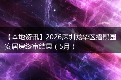 【本地资讯】2026深圳龙华区缙熙园安居房终审结果(5月)