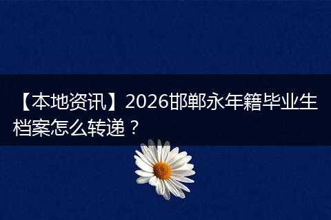 【本地资讯】2026邯郸永年籍毕业生档案怎么转递?