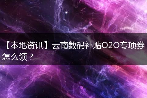 【本地资讯】云南数码补贴O2O专项券怎么领?