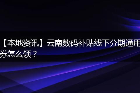 【本地资讯】云南数码补贴线下分期通用券怎么领?