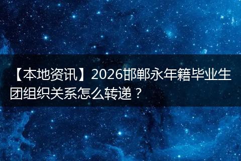 【本地资讯】2026邯郸永年籍毕业生团组织关系怎么转递?