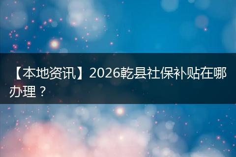 【本地资讯】2026乾县社保补贴在哪办理?