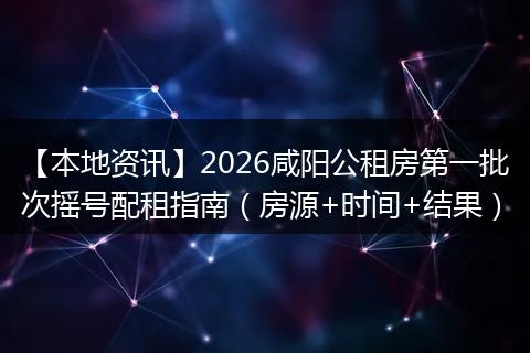 【本地资讯】2026咸阳公租房第一批次摇号配租指南(房源+时间+结果)