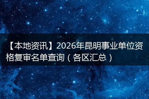 【本地资讯】2026年昆明事业单位资格复审名单查询(各区汇总)