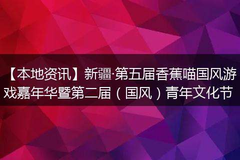 【本地资讯】新疆·第五届香蕉喵国风游戏嘉年华暨第二届(国风)青年文化节