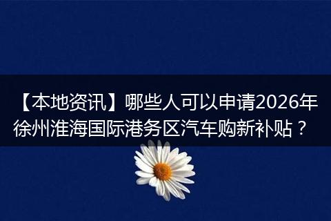 【本地资讯】哪些人可以申请2026年徐州淮海国际港务区汽车购新补贴?