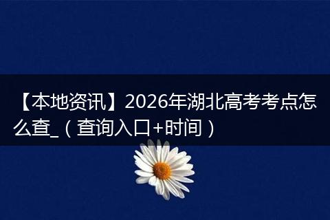 【本地资讯】2026年湖北高考考点怎么查_(查询入口+时间)