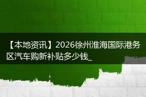 【本地资讯】2026徐州淮海国际港务区汽车购新补贴多少钱_