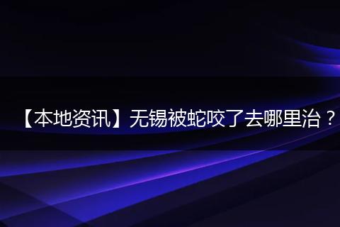 【本地资讯】无锡被蛇咬了去哪里治?